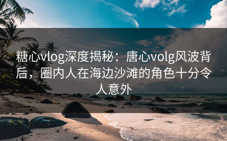 糖心vlog深度揭秘：唐心volg风波背后，圈内人在海边沙滩的角色十分令人意外