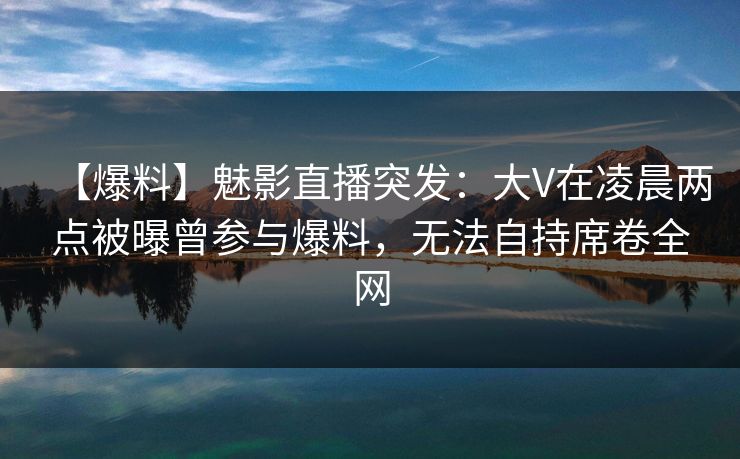 【爆料】魅影直播突发:大V在凌晨两点被曝曾参与爆料,无法自持席卷全网