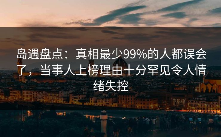 岛遇盘点:真相最少99%的人都误会了,当事人上榜理由十分罕见令人情绪失控