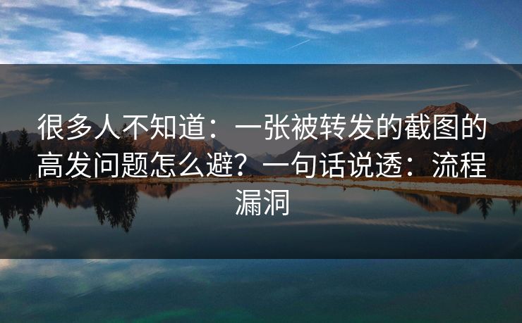很多人不知道：一张被转发的截图的高发问题怎么避？一句话说透：流程漏洞