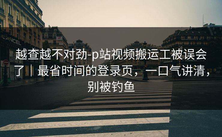 越查越不对劲-p站视频搬运工被误会了|最省时间的登录页,一口气讲清,别被钓鱼 越查越不对劲-p站视频搬运工被误会了|最省时间的登录页,一口气讲清,别被钓鱼