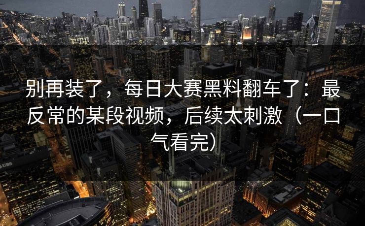 别再装了，每日大赛黑料翻车了：最反常的某段视频，后续太刺激（一口气看完）