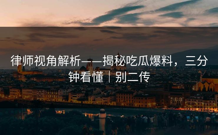 律师视角解析——揭秘吃瓜爆料，三分钟看懂｜别二传