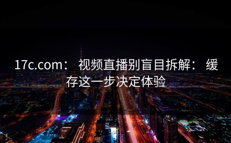 17c.com： 视频直播别盲目拆解： 缓存这一步决定体验