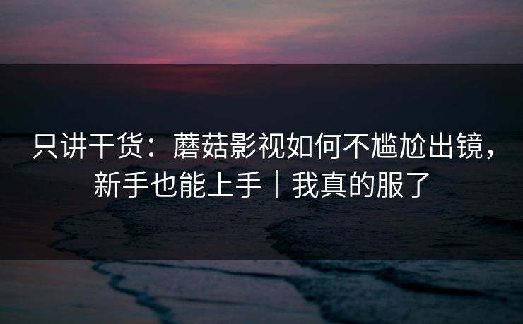 只讲干货：蘑菇影视如何不尴尬出镜，新手也能上手｜我真的服了