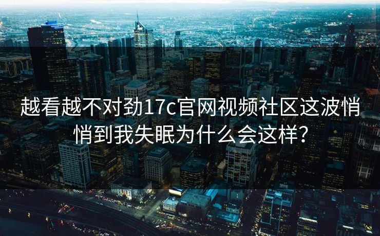 越看越不对劲17c官网视频社区这波悄悄到我失眠为什么会这样?
