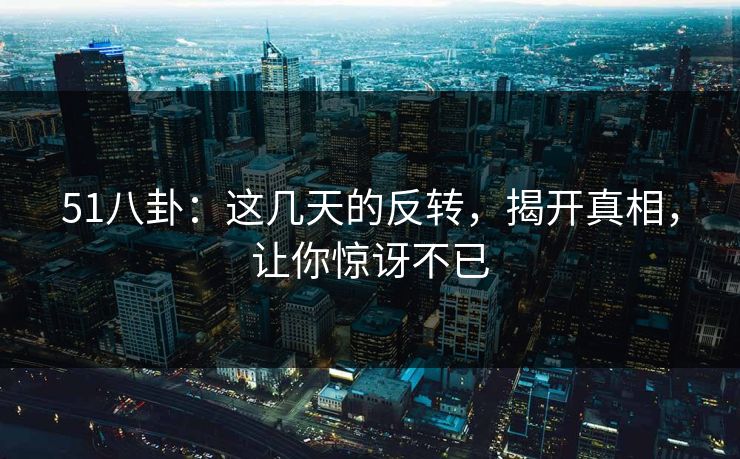 51八卦:这几天的反转,揭开真相,让你惊讶不已