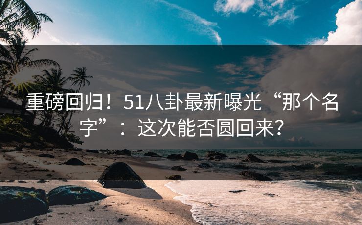 重磅回归!51八卦最新曝光“那个名字”:这次能否圆回来?