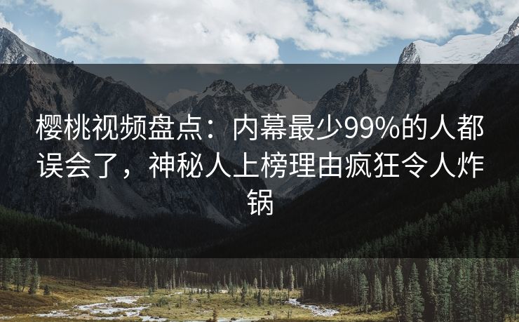 樱桃视频盘点：内幕最少99%的人都误会了，神秘人上榜理由疯狂令人炸锅