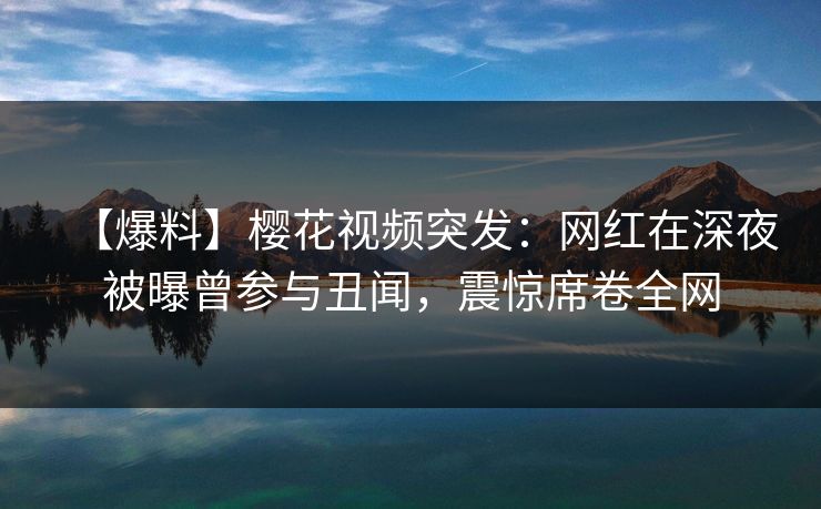 【爆料】樱花视频突发：网红在深夜被曝曾参与丑闻，震惊席卷全网