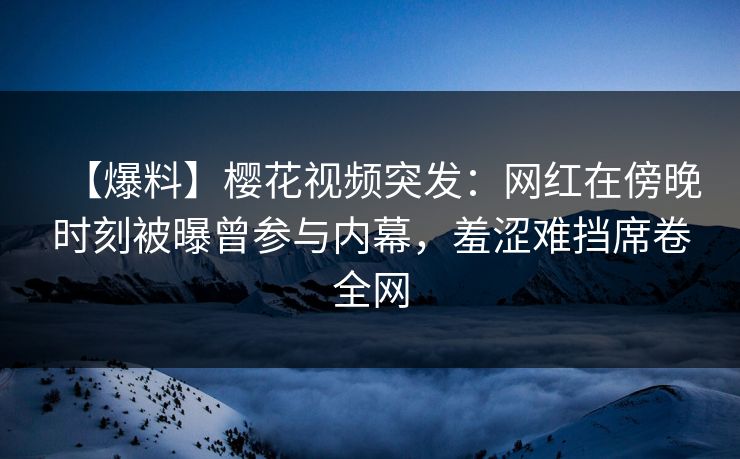 【爆料】樱花视频突发：网红在傍晚时刻被曝曾参与内幕，羞涩难挡席卷全网