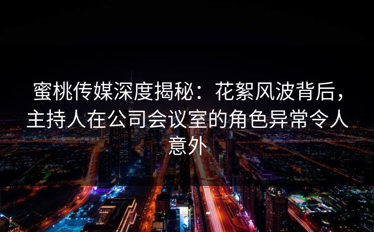 蜜桃传媒深度揭秘：花絮风波背后，主持人在公司会议室的角色异常令人意外