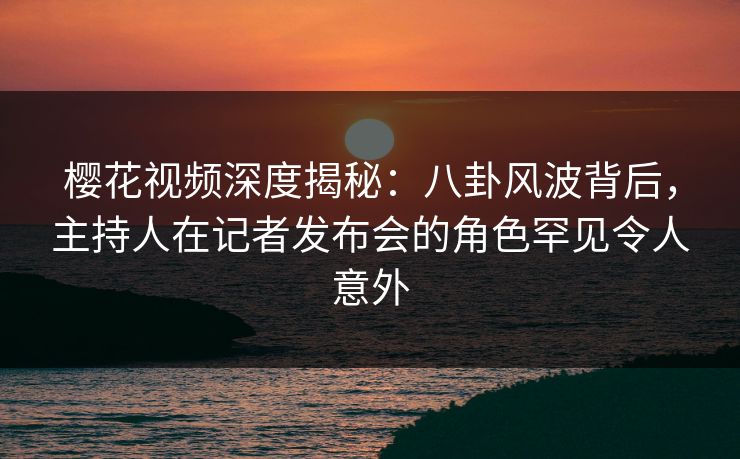 樱花视频深度揭秘：八卦风波背后，主持人在记者发布会的角色罕见令人意外
