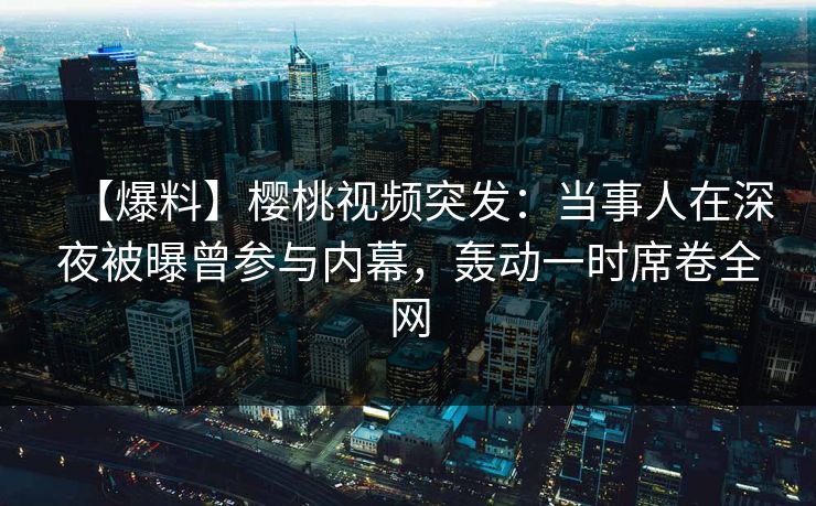 【爆料】樱桃视频突发：当事人在深夜被曝曾参与内幕，轰动一时席卷全网