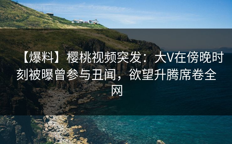 【爆料】樱桃视频突发：大V在傍晚时刻被曝曾参与丑闻，欲望升腾席卷全网