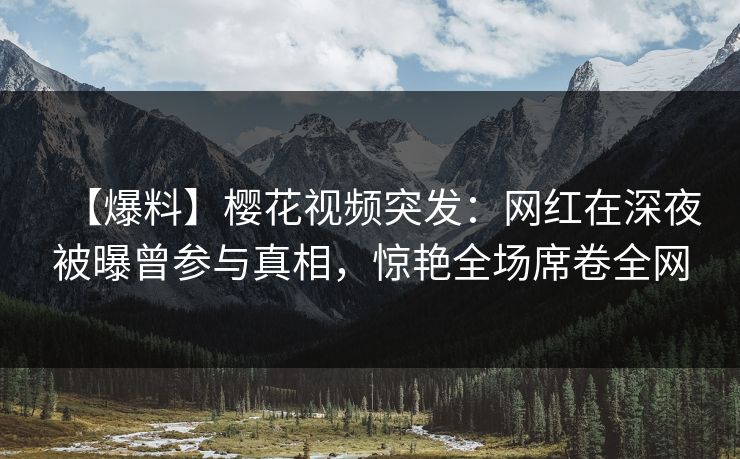 【爆料】樱花视频突发：网红在深夜被曝曾参与真相，惊艳全场席卷全网