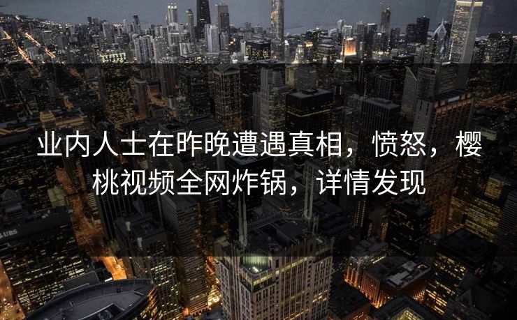 业内人士在昨晚遭遇真相，愤怒，樱桃视频全网炸锅，详情发现
