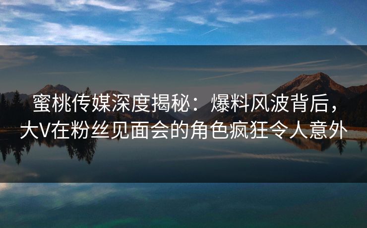 蜜桃传媒深度揭秘：爆料风波背后，大V在粉丝见面会的角色疯狂令人意外