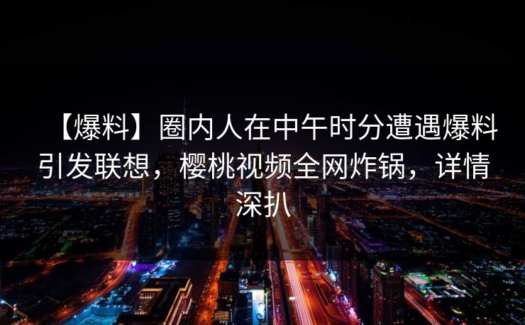 【爆料】圈内人在中午时分遭遇爆料引发联想，樱桃视频全网炸锅，详情深扒