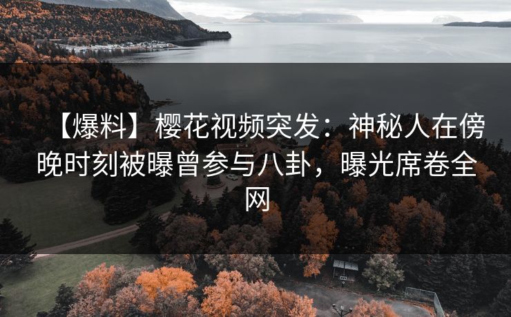 【爆料】樱花视频突发：神秘人在傍晚时刻被曝曾参与八卦，曝光席卷全网