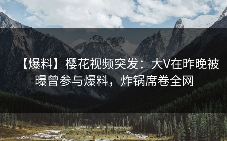【爆料】樱花视频突发：大V在昨晚被曝曾参与爆料，炸锅席卷全网