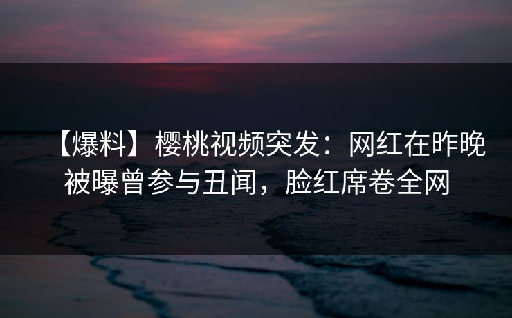 【爆料】樱桃视频突发：网红在昨晚被曝曾参与丑闻，脸红席卷全网