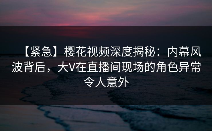 【紧急】樱花视频深度揭秘：内幕风波背后，大V在直播间现场的角色异常令人意外