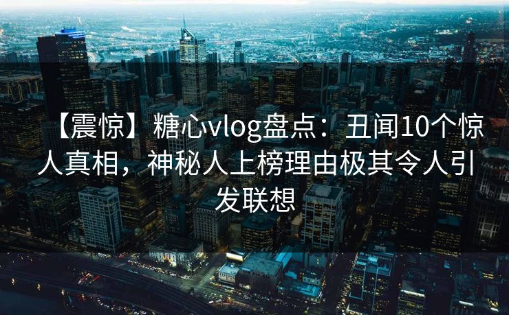 【震惊】糖心vlog盘点:丑闻10个惊人真相,神秘人上榜理由极其令人引发联想