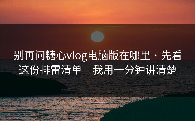 别再问糖心vlog电脑版在哪里 · 先看这份排雷清单｜我用一分钟讲清楚