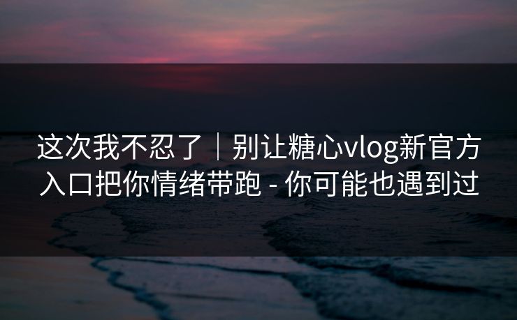 这次我不忍了｜别让糖心vlog新官方入口把你情绪带跑 - 你可能也遇到过